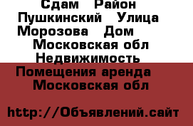 Сдам › Район ­ Пушкинский › Улица ­ Морозова › Дом ­ 14 - Московская обл. Недвижимость » Помещения аренда   . Московская обл.